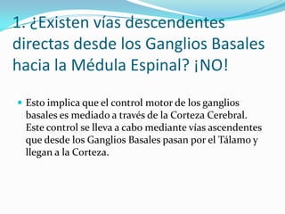 1. ¿Existen vías descendentes
directas desde los Ganglios Basales
hacia la Médula Espinal? ¡NO!
 Esto implica que el control motor de los ganglios
basales es mediado a través de la Corteza Cerebral.
Este control se lleva a cabo mediante vías ascendentes
que desde los Ganglios Basales pasan por el Tálamo y
llegan a la Corteza.
 