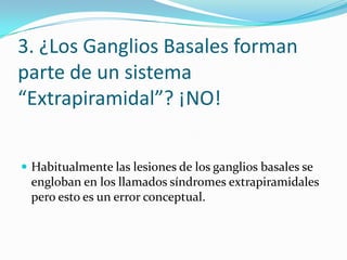 3. ¿Los Ganglios Basales forman
parte de un sistema
“Extrapiramidal”? ¡NO!
 Habitualmente las lesiones de los ganglios basales se
engloban en los llamados síndromes extrapiramidales
pero esto es un error conceptual.
 