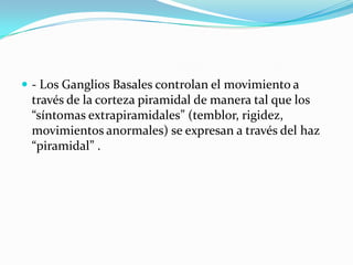  - Los Ganglios Basales controlan el movimiento a
través de la corteza piramidal de manera tal que los
“síntomas extrapiramidales” (temblor, rigidez,
movimientos anormales) se expresan a través del haz
“piramidal” .
 