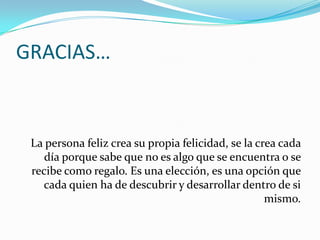 GRACIAS…
La persona feliz crea su propia felicidad, se la crea cada
día porque sabe que no es algo que se encuentra o se
recibe como regalo. Es una elección, es una opción que
cada quien ha de descubrir y desarrollar dentro de si
mismo.
 