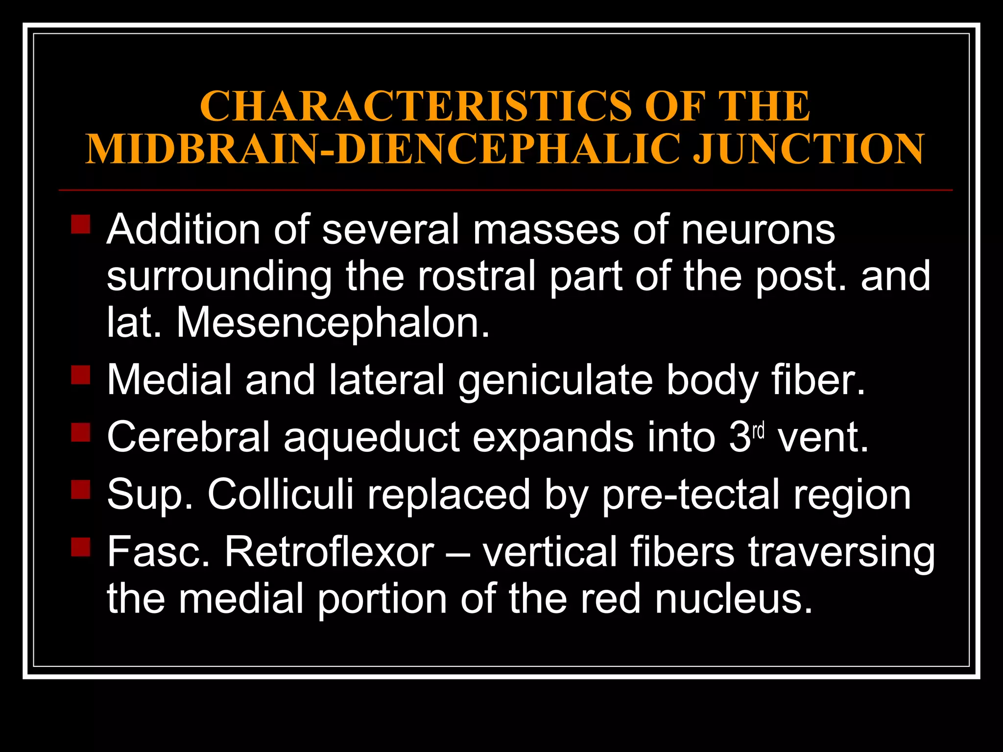 CHARACTERISTICS OF THE MIDBRAIN-DIENCEPHALIC JUNCTION Addition of several masses of neurons surrounding the rostral part of the post. and lat. Mesencephalon. Medial and lateral geniculate body fiber. Cerebral aqueduct expands into 3 rd  vent. Sup. Colliculi replaced by pre-tectal region Fasc. Retroflexor – vertical fibers traversing the medial portion of the red nucleus. 
