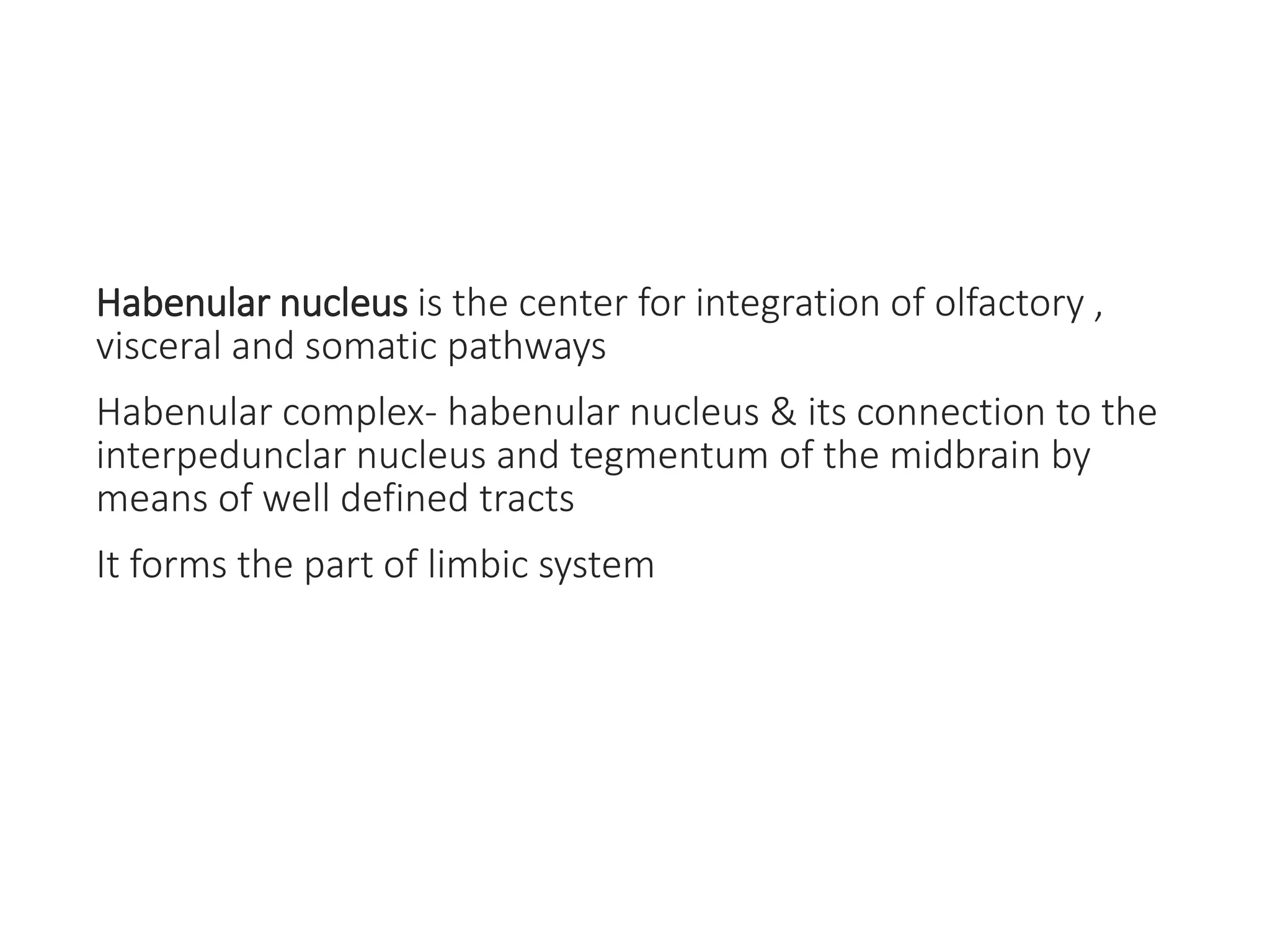 Habenular nucleus is the center for integration of olfactory ,
visceral and somatic pathways
Habenular complex- habenular nucleus & its connection to the
interpedunclar nucleus and tegmentum of the midbrain by
means of well defined tracts
It forms the part of limbic system
 