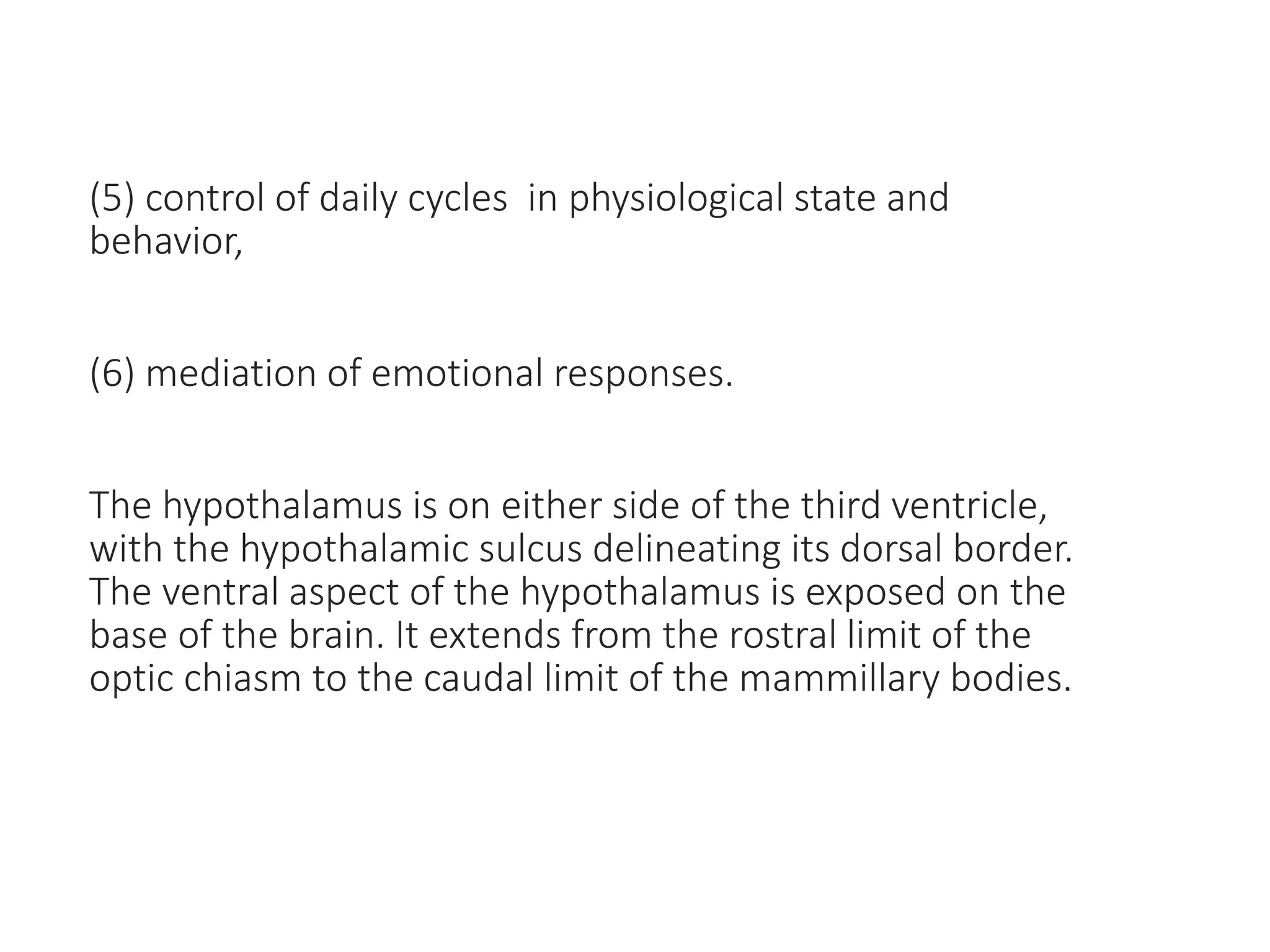 (5) control of daily cycles in physiological state and
behavior,
(6) mediation of emotional responses.
The hypothalamus is on either side of the third ventricle,
with the hypothalamic sulcus delineating its dorsal border.
The ventral aspect of the hypothalamus is exposed on the
base of the brain. It extends from the rostral limit of the
optic chiasm to the caudal limit of the mammillary bodies.
 