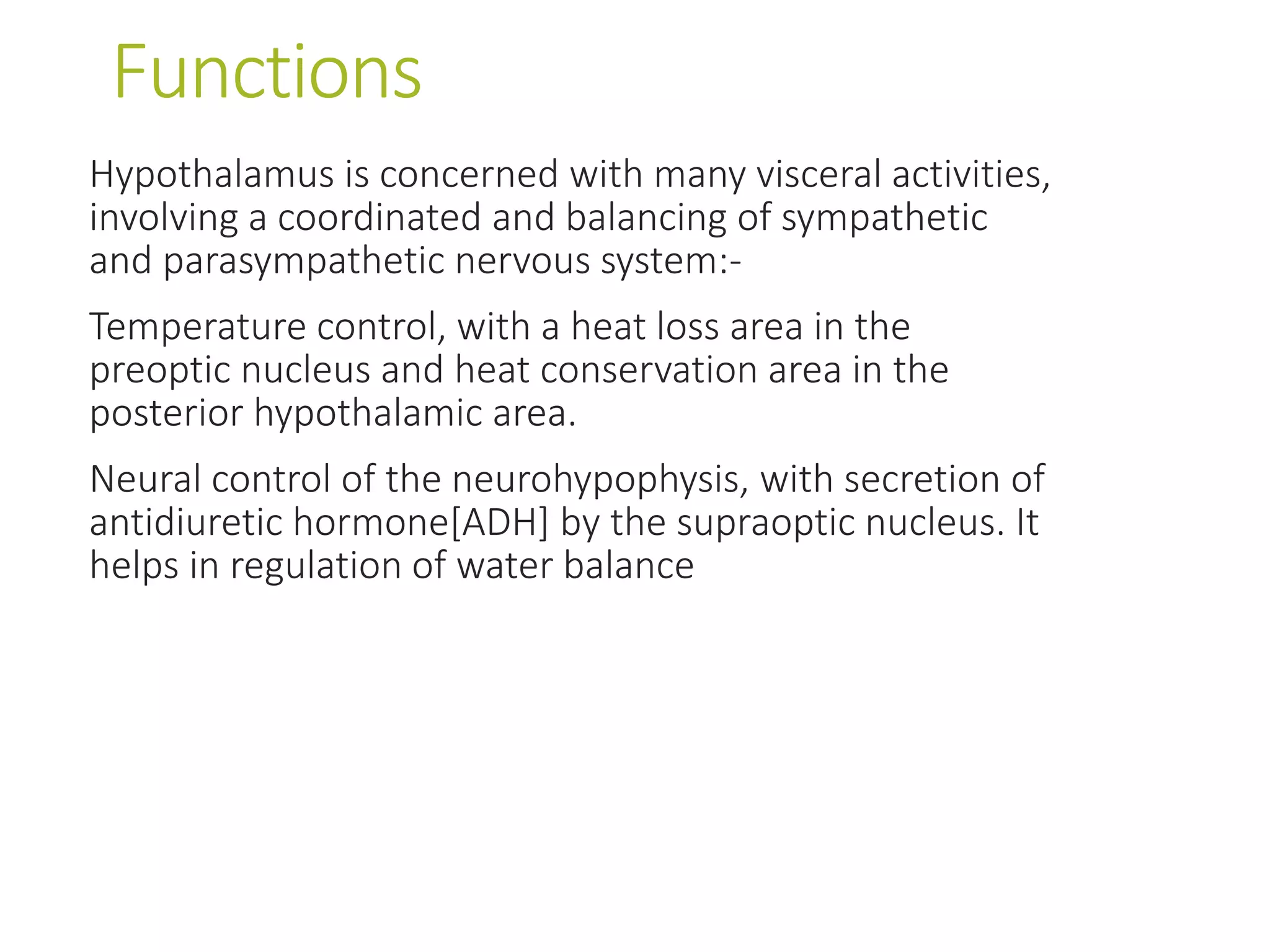 Functions
Hypothalamus is concerned with many visceral activities,
involving a coordinated and balancing of sympathetic
and parasympathetic nervous system:-
Temperature control, with a heat loss area in the
preoptic nucleus and heat conservation area in the
posterior hypothalamic area.
Neural control of the neurohypophysis, with secretion of
antidiuretic hormone[ADH] by the supraoptic nucleus. It
helps in regulation of water balance
 