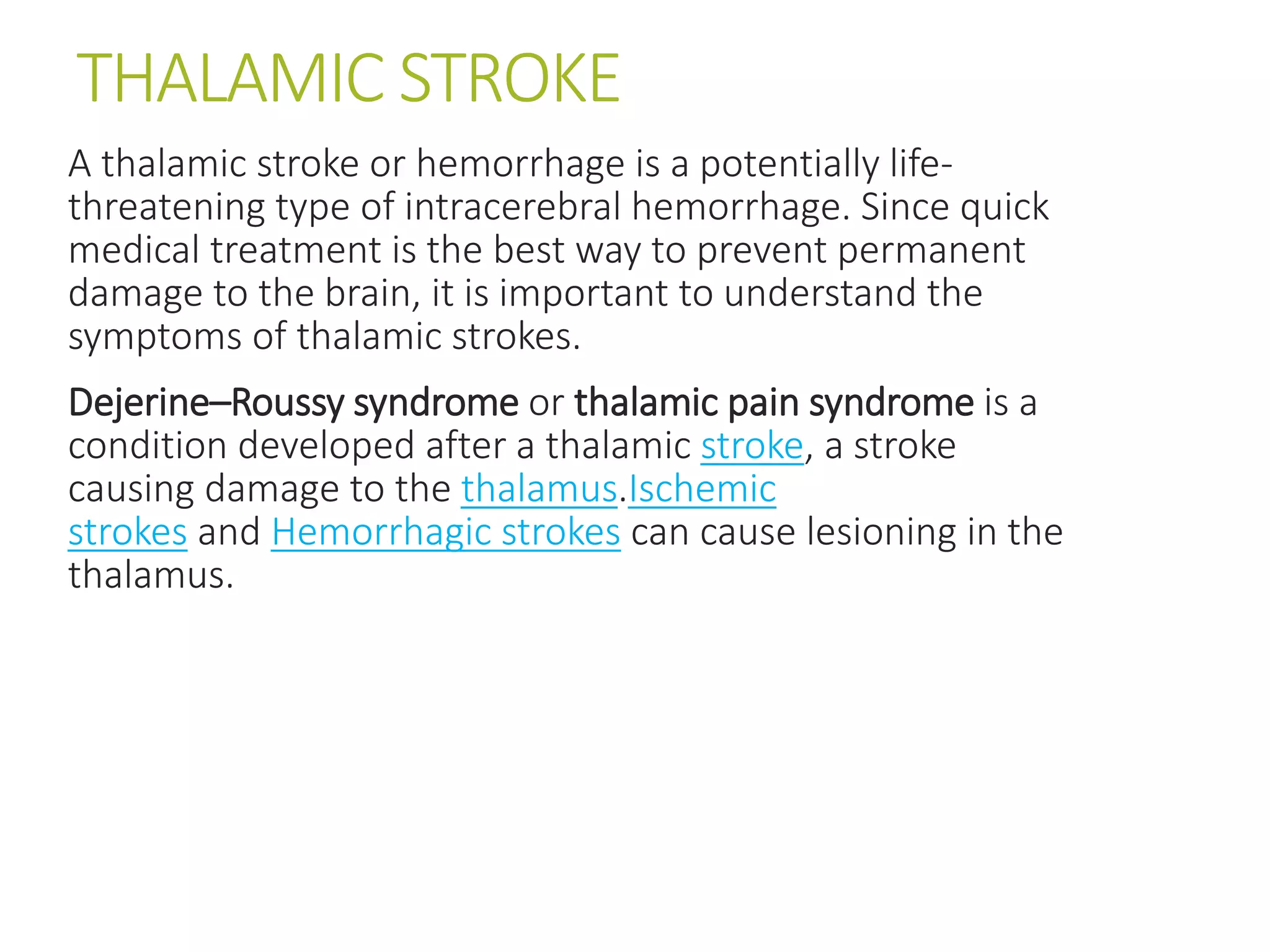 THALAMIC STROKE
A thalamic stroke or hemorrhage is a potentially life-
threatening type of intracerebral hemorrhage. Since quick
medical treatment is the best way to prevent permanent
damage to the brain, it is important to understand the
symptoms of thalamic strokes.
Dejerine–Roussy syndrome or thalamic pain syndrome is a
condition developed after a thalamic stroke, a stroke
causing damage to the thalamus.Ischemic
strokes and Hemorrhagic strokes can cause lesioning in the
thalamus.
 