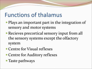 Functions of thalamus
 Plays an important part in the integration of
sensory and motor systems
 Recieves precortical sensory input from all
the sensory systems except the olfactory
system
 Centre for Visual reflexes
 Centre for Auditory reflexes
 Taste pathways
 