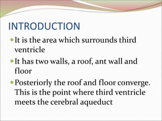 INTRODUCTION
It is the area which surrounds third
ventricle
It has two walls, a roof, ant wall and
floor
Posteriorly the roof and floor converge.
This is the point where third ventricle
meets the cerebral aqueduct
 