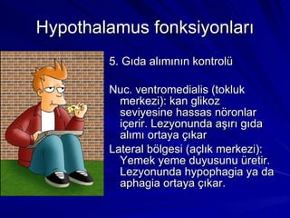 Hypothalamus fonksiyonları 5. Gıda alımının kontrolü Nuc. ventromedialis (tokluk merkezi): kan glikoz seviyesine hassas nöronlar içerir. Lezyonunda aşırı gıda alımı ortaya çıkar Lateral bölgesi (açlık merkezi): Yemek yeme duyusunu üretir. Lezyonunda hypophagia ya da aphagia ortaya çıkar. 