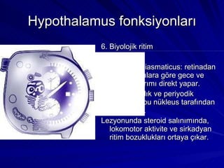 Hypothalamus fonksiyonları 6. Biyolojik ritim Nuc. suprochiasmaticus: retinadan gelen uyarılara göre gece ve gündüz ayrımı direkt yapar.  Uyku, uyanıklık ve periyodik aktiviteler bu nükleus tarafından düzenlenir. Lezyonunda steroid salınımında, lokomotor aktivite ve sirkadyan ritim bozuklukları ortaya çıkar. 
