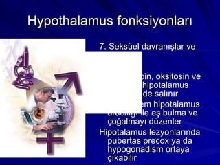 Hypothalamus fonksiyonları 7. Seksüel davranışlar ve üreme Gonadotropin, oksitosin ve prolaktin hipotalamus kontrolünde salınır Limbik sistem hipotalamus aracılığı ile eş bulma ve çoğalmayı düzenler Hipotalamus lezyonlarında pubertas precox ya da hypogonadism ortaya çıkabilir 
