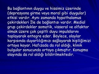 Bu bağlantının duygu ve hissimiz üzerinde (depresyona girme veya moral gibi duygular) etkisi vardır. Aynı zamanda hypothalamus çekirdekleri İle de bağlantısı vardır. Medial grup çekirdekler somatik, visseral ve olfaktor olmak üzere çok çeşitli duyu impulslarını toplayarak entegre eder. Böylece, olaylar karşısında duyarlılığımızı sağlayarak kişiliğimizi ortaya koyar. Hafızada da rol aldığı, klinik bulgular sonucunda ortaya çıkmıştır. Konuşma olayında da rol aldığı bildirilmektedir.  