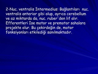 2-Nuc. ventralis İntermedius: Bağlantıları  nuc. ventralis anterior gibi olup, ayrıca cerebellum ve az miktarda da, nuc. ruber'den lif alır. Efferentleri İse motor ve premotor sahalara projekte olur. Bu çekirdeğin de, motor fonksiyonları etkilediği sanılmaktadır. 