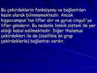Bu çekirdeklerin fonksiyonu ve bağlantıları kesin olarak bilinmemektedir. Ancak hippocampus'tan lifler alır ve gyrus cinguli'ye lifler gönderir. Bu nedenle limbik sistem'de yer aldığı kabul edilmektedir. Diğer thalamus çekirdekleri ile de (özellikle ön grup çekirdeklerle) bağlantısı vardır. 
