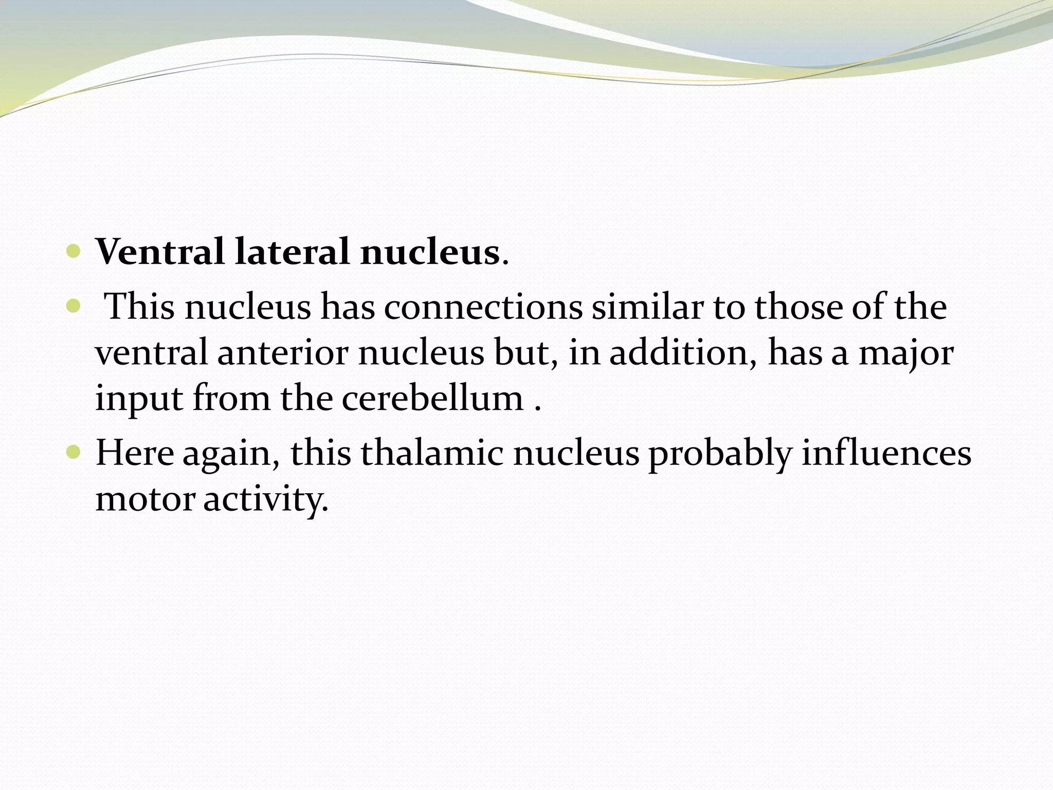 Ventral lateral nucleus.
 This nucleus has connections similar to those of the
ventral anterior nucleus but, in addition, has a major
input from the cerebellum .
 Here again, this thalamic nucleus probably influences
motor activity.
 