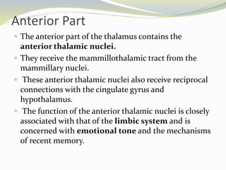 Anterior Part
 The anterior part of the thalamus contains the
anterior thalamic nuclei.
 They receive the mammillothalamic tract from the
mammillary nuclei.
 These anterior thalamic nuclei also receive reciprocal
connections with the cingulate gyrus and
hypothalamus.
 The function of the anterior thalamic nuclei is closely
associated with that of the limbic system and is
concerned with emotional tone and the mechanisms
of recent memory.
 