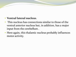  Ventral lateral nucleus.
 This nucleus has connections similar to those of the
ventral anterior nucleus but, in addition, has a major
input from the cerebellum .
 Here again, this thalamic nucleus probably influences
motor activity.
 