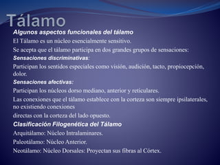 Algunos aspectos funcionales del tálamo
El Tálamo es un núcleo esencialmente sensitivo.
Se acepta que el tálamo participa en dos grandes grupos de sensaciones:
Sensaciones discriminativas:
Participan los sentidos especiales como visión, audición, tacto, propiocepción,
dolor.
Sensaciones afectivas:
Participan los núcleos dorso mediano, anterior y reticulares.
Las conexiones que el tálamo establece con la corteza son siempre ipsilaterales,
no existiendo conexiones
directas con la corteza del lado opuesto.
Clasificación Filogenética del Tálamo
Arquitálamo: Núcleo Intralaminares.
Paleotálamo: Núcleo Anterior.
Neotálamo: Núcleo Dorsales: Proyectan sus fibras al Córtex.
 