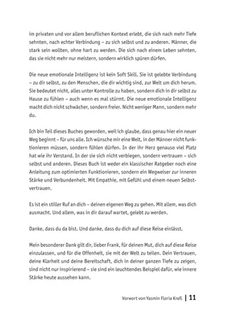 Vorwort von Yasmin Floria Kreß | 11
im privaten und vor allem beruflichen Kontext erlebt, die sich nach mehr Tiefe
sehnten, nach echter Verbindung – zu sich selbst und zu anderen. Männer, die
stark sein wollten, ohne hart zu werden. Die sich nach einem Leben sehnten,
das sie nicht mehr nur meistern, sondern wirklich spüren dürfen.
Die neue emotionale Intelligenz ist kein Soft Skill. Sie ist gelebte Verbindung
– zu dir selbst, zu den Menschen, die dir wichtig sind, zur Welt um dich herum.
Sie bedeutet nicht, alles unter Kontrolle zu haben, sondern dich in dir selbst zu
Hause zu fühlen – auch wenn es mal stürmt. Die neue emotionale Intelligenz
macht dich nicht schwächer, sondern freier. Nicht weniger Mann, sondern mehr
du.
Ich bin Teil dieses Buches geworden, weil ich glaube, dass genau hier ein neuer
Weg beginnt – für uns alle. Ich wünsche mir eine Welt, in der Männer nicht funk-
tionieren müssen, sondern fühlen dürfen. In der ihr Herz genauso viel Platz
hat wie ihr Verstand. In der sie sich nicht verbiegen, sondern vertrauen – sich
selbst und anderen. Dieses Buch ist weder ein klassischer Ratgeber noch eine
Anleitung zum optimierten Funktionieren, sondern ein Wegweiser zur inneren
Stärke und Verbundenheit. Mit Empathie, mit Gefühl und einem neuen Selbst-
vertrauen.
Es ist ein stiller Ruf an dich – deinen eigenen Weg zu gehen. Mit allem, was dich
ausmacht. Und allem, was in dir darauf wartet, gelebt zu werden.
Danke, dass du da bist. Und danke, dass du dich auf diese Reise einlässt.
Mein besonderer Dank gilt dir, lieber Frank, für deinen Mut, dich auf diese Reise
einzulassen, und für die Offenheit, sie mit der Welt zu teilen. Dein Vertrauen,
deine Klarheit und deine Bereitschaft, dich in deiner ganzen Tiefe zu zeigen,
sind nicht nur inspirierend – sie sind ein leuchtendes Beispiel dafür, wie innere
Stärke heute aussehen kann.
 