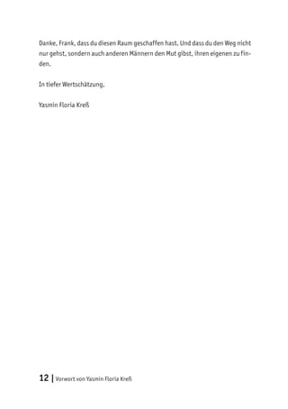 12 |Vorwort von Yasmin Floria Kreß
Danke, Frank, dass du diesen Raum geschaffen hast. Und dass du den Weg nicht
nur gehst, sondern auch anderen Männern den Mut gibst, ihren eigenen zu fin-
den.
In tiefer Wertschätzung,
Yasmin Floria Kreß
 