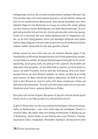 14 |Prolog: Die Handgranate
Freitagmorgen um 8:21 Uhr an einem wunderschönen Julitag in München. Das
Thermometer zeigt schon dreiundzwanzig Grad an und alle Zeichen stehen auf
Grün für ein wunderschönes Wochenende. Alles könnte fantastisch sein, doch
plötzlich fliegt mir eine Obstschale nur knapp am rechten Ohr vorbei, gefolgt
von einer Salve an wüsten Beleidigungen und üblen Beschimpfungen. Sie prü-
gelt wild und außer sich auf mich ein. Und als wäre das alles nicht schon genug,
findet sich in kürzester Zeit mein halber Kleiderschrank im Treppenhaus wie-
der. Ja, du hast richtig gelesen, meine zum damaligen Zeitpunkt noch zweite
Ehefrau flippt völlig aus und mein Leben ändert sich von einem Moment auf den
anderen radikal. Heute weiß ich: Das alles geschah zu Recht.
Damals wusste ich noch nicht, dass wir uns achtzehn Monate später in der
Pacellistraße am Münchner Amtsgericht live und in Farbe wiedersehen werden,
um geschieden zu werden. An diesem Donnerstagvormittag geht es mir so mit-
telprächtig, da ich genau weiß, was jetzt auf mich zukommt. Die Anwältin der
Gegenseite wird versuchen, mir die Hölle heiß zu machen und mich bluten zu
lassen, vor allem finanziell. Und als wäre das nicht genug, wird unser Schei-
dungsverfahren von einer Richterin geleitet. Ja, klasse, da habe ich ja richtig
gute Chancen, als Mann voll auf die Zwölf zu bekommen. So fühlt es sich für
mich in dem Moment an. Und ich stelle mich dieser emotionalen Hürde und
übernehme Verantwortung – für mich und mein neues Leben und um trotz aller
Emotionen einen fairen, sauberen Abschluss zu finden.
Doch jetzt noch einmal langsam. Was genau ist passiert und was hat das ganze
Thema mit dir zu tun? Warum teile ich so Persönliches mit dir?
Es geht in diesem Buch um die neue emotionale Intelligenz und somit zwangs-
läufig um Beziehungen – zwei, wenn nicht sogar die wichtigsten Themen in
unserem Leben. Wir stehen stets und ständig mit Menschen in Beziehung und
in Verbindung. Unsere Kinder, unsere Ehefrau oder unser Ehemann, Freunde,
Geschwister, Eltern, Vorgesetzte, Mitarbeiter, Nachbarn, die Kassiererin beim
 