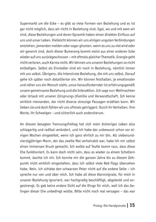 Prolog: Die Handgranate | 15
Supermarkt um die Ecke – es gibt so viele Formen von Beziehung und es ist
gar nicht möglich, dass wir nicht in Beziehung sind. Egal, wo und mit wem wir
sind, diese Beziehungen und deren Dynamik haben einen direkten Einfluss auf
uns und unser Leben. Vielleicht können wir uns einigen unguten Verbindungen
entziehen, jemanden meiden oder sogar ghosten, wenn es uns zu viel wird oder
wir genervt sind, doch dieser Bumerang kommt meist aus einer anderen Ecke
wieder auf uns zurückgeschossen – mit oftmals gleicher Thematik. Energie geht
nicht verloren, auch Karma nicht. Wir können uns unserer Beziehungen so nicht
entledigen. Selbst als Einsiedler sind wir noch in Beziehung, nämlich immer
mit uns selbst. Übrigens, die intensivste Beziehung, die mit uns selbst. Darauf
gehe ich später noch detaillierter ein. Wir können festhalten, je emotionaler
und näher uns ein Mensch steht, umso herausfordernder ist erfahrungsgemäß
unsere gemeinsame Beziehung und die Interaktion. Ich sage nur: Weihnachten
oder Urlaub mit unserer (Ursprungs-)Familie und Verwandtschaft. Ich kenne
wirklich niemanden, der nicht diverse stressige Passagen erzählen kann. Wir
lieben sie und doch fühlen wir uns oftmals getriggert. Durch ihr Verhalten, ihre
Worte, ihr Schweigen – und sicherlich auch andersherum.
An diesem besagten Trennungsfreitag hat sich mein bisheriges Leben also
schlagartig und radikal verändert, und ich habe das unbewusst schon vor ei-
nigen Wochen eingeleitet, wenn ich ganz ehrlich zu mir bin. Als siebenund-
vierzigjähriger Mann, der das zweite Mal verheiratet war, habe ich mir selbst
einen immensen Druck gemacht. Ich wollte auf Teufel komm raus, dass diese
Ehe funktioniert. Es kann doch nicht sein, dass es wieder zu einem Scheitern
kommt, dachte ich mir. Ich konnte mir die ganzen Jahre bis zu diesem Zeit-
punkt nicht wirklich eingestehen, dass ich selbst viele Red Flags übersehen
habe. Nein, ich schiebe den schwarzen Peter nicht auf die andere Seite – ich
spreche nur von und über mich. Ich habe all diese Alarmsignale, für mich in
unserer Beziehung ignoriert, war hochgradig beschäftigt, abgelenkt und an-
gestrengt. Es gab keine andere Sicht auf die Dinge für mich, weil ich das Ge-
lingen dieser Ehe unbedingt wollte. Bitte nicht noch mal versagen – das war
 