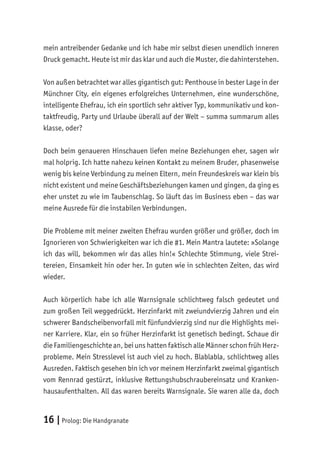 16 |Prolog: Die Handgranate
mein antreibender Gedanke und ich habe mir selbst diesen unendlich inneren
Druck gemacht. Heute ist mir das klar und auch die Muster, die dahinterstehen.
Von außen betrachtet war alles gigantisch gut: Penthouse in bester Lage in der
Münchner City, ein eigenes erfolgreiches Unternehmen, eine wunderschöne,
intelligente Ehefrau, ich ein sportlich sehr aktiver Typ, kommunikativ und kon-
taktfreudig, Party und Urlaube überall auf der Welt – summa summarum alles
klasse, oder?
Doch beim genaueren Hinschauen liefen meine Beziehungen eher, sagen wir
mal holprig. Ich hatte nahezu keinen Kontakt zu meinem Bruder, phasenweise
wenig bis keine Verbindung zu meinen Eltern, mein Freundeskreis war klein bis
nicht existent und meine Geschäftsbeziehungen kamen und gingen, da ging es
eher unstet zu wie im Taubenschlag. So läuft das im Business eben – das war
meine Ausrede für die instabilen Verbindungen.
Die Probleme mit meiner zweiten Ehefrau wurden größer und größer, doch im
Ignorieren von Schwierigkeiten war ich die #1. Mein Mantra lautete: »Solange
ich das will, bekommen wir das alles hin!« Schlechte Stimmung, viele Strei-
tereien, Einsamkeit hin oder her. In guten wie in schlechten Zeiten, das wird
wieder.
Auch körperlich habe ich alle Warnsignale schlichtweg falsch gedeutet und
zum großen Teil weggedrückt. Herzinfarkt mit zweiundvierzig Jahren und ein
schwerer Bandscheibenvorfall mit fünfundvierzig sind nur die Highlights mei-
ner Karriere. Klar, ein so früher Herzinfarkt ist genetisch bedingt. Schaue dir
die Familiengeschichte an, bei uns hatten faktisch alle Männer schon früh Herz-
probleme. Mein Stresslevel ist auch viel zu hoch. Blablabla, schlichtweg alles
Ausreden. Faktisch gesehen bin ich vor meinem Herzinfarkt zweimal gigantisch
vom Rennrad gestürzt, inklusive Rettungshubschraubereinsatz und Kranken-
hausaufenthalten. All das waren bereits Warnsignale. Sie waren alle da, doch
 