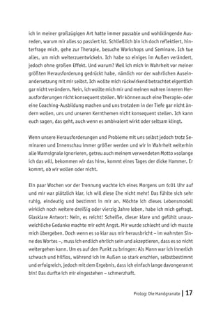 Prolog: Die Handgranate | 17
ich in meiner großzügigen Art hatte immer passable und wohlklingende Aus-
reden, warum mir alles so passiert ist. Schließlich bin ich doch reflektiert, hin-
terfrage mich, gehe zur Therapie, besuche Workshops und Seminare. Ich tue
alles, um mich weiterzuentwickeln. Ich habe so einiges im Außen verändert,
jedoch ohne großen Effekt. Und warum? Weil ich mich in Wahrheit vor meiner
größten Herausforderung gedrückt habe, nämlich vor der wahrlichen Ausein-
andersetzung mit mir selbst. Ich wollte mich rückwirkend betrachtet eigentlich
gar nicht verändern. Nein, ich wollte mich mir und meinen wahren inneren Her-
ausforderungen nicht konsequent stellen. Wir können auch eine Therapie- oder
eine Coaching-Ausbildung machen und uns trotzdem in der Tiefe gar nicht än-
dern wollen, uns und unseren Kernthemen nicht konsequent stellen. Ich kann
euch sagen, das geht, auch wenn es ambivalent wirkt oder seltsam klingt.
Wenn unsere Herausforderungen und Probleme mit uns selbst jedoch trotz Se-
minaren und Innenschau immer größer werden und wir in Wahrheit weiterhin
alle Warnsignale ignorieren, getreu auch meinem verwendeten Motto »solange
ich das will, bekommen wir das hin«, kommt eines Tages der dicke Hammer. Er
kommt, ob wir wollen oder nicht.
Ein paar Wochen vor der Trennung wachte ich eines Morgens um 6:01 Uhr auf
und mir war plötzlich klar, ich will diese Ehe nicht mehr! Das fühlte sich sehr
ruhig, eindeutig und bestimmt in mir an. Möchte ich dieses Lebensmodell
wirklich noch weitere dreißig oder vierzig Jahre leben, habe ich mich gefragt.
Glasklare Antwort: Nein, es reicht! Scheiße, dieser klare und gefühlt unaus-
weichliche Gedanke machte mir echt Angst. Mir wurde schlecht und ich musste
mich übergeben. Doch wenn es so klar aus mir herausbricht – im wahrsten Sin-
ne des Wortes –, muss ich endlich ehrlich sein und akzeptieren, dass es so nicht
weitergehen kann. Um es auf den Punkt zu bringen: Als Mann war ich innerlich
schwach und hilflos, während ich im Außen so stark erschien, selbstbestimmt
und erfolgreich, jedoch mit dem Ergebnis, dass ich einfach lange davongerannt
bin! Das durfte ich mir eingestehen – schmerzhaft.
 