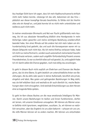 18 |Prolog: Die Handgranate
Aus heutiger Sicht kann ich sagen, dass ich mein Kopfwunschszenario einfach
nicht mehr halten konnte. »Solange ich das will, bekommen wir das hin« –
plötzlich war dieser krampfige Vorsatz Geschichte. Es fühlte sich bis hierhin
alles wie ein Kampf an, und jetzt konnte ich es nicht mehr unterdrücken und
wollte es auch nicht mehr.
In meiner emotionalen Ohnmacht und Not war Flucht größtenteils mein Aus-
weg, bis ich aus absoluter Verzweiflung bildlich eine Handgranate in mein
bisheriges Leben geworfen und meine wichtigste Beziehung unwiderruflich
beendet habe. Von einer Minute auf die andere hat sich mein Leben um ein-
hundertachtzig Grad gedreht, das und auch die Konsequenzen waren mir zu
diesem Zeitpunkt noch nicht klar. Als ich meine Ehefrau verlassen habe, habe
ich nicht nur meine Partnerin, sondern auch automatisch meine beste Freundin
und Vertraute verloren, zudem auch ungefähr fünfundachtzig Prozent unseres
Freundeskreises. Es war so ziemlich alles auf null gesetzt. Ja, und zugleich habe
ich mir damit selbst die Chance gegeben, noch mal völlig neu anzufangen.
Es geht in diesem Buch nicht explizit um Ehekrisen und Chancen des Neube-
ginns, das ist eine Ebene. Es geht letztlich um unterschiedliche Arten von Be-
ziehungen, die du aktiv oder passiv in deiner Außenwelt, beruflich wie privat,
eingehst und lebst. Was guten und gelingenden Beziehungen im Weg steht,
was sie tief erblühen lässt und weshalb es dir auch dienlich ist, mache Bezie-
hungen eben nicht einzugehen. Und weshalb Entscheidungen aus dem Herzen
eine so tragende Rolle spielen.
Es geht im Kern dieses Buches um die neue emotionale Intelligenz für Män-
ner. Damit unsere Beziehungen im Außen und Innen funktionieren, dürfen
wir lernen, mit unseren Emotionen umzugehen. Wir können als Männer unse-
re Gefühle nicht ignorieren, wegdrücken, aussitzen. Ja, wir können es natür-
lich versuchen, aber das Ergebnis ist uns allen bekannt – schauen wir uns um.
Als reife Männer können wir es anders machen. Wir können uns entschieden
 