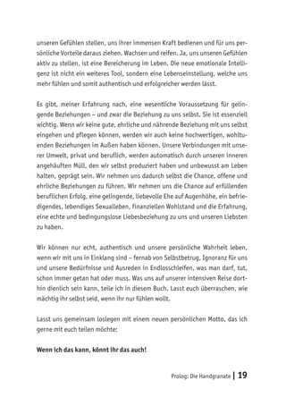 Prolog: Die Handgranate | 19
unseren Gefühlen stellen, uns ihrer immensen Kraft bedienen und für uns per-
sönliche Vorteile daraus ziehen. Wachsen und reifen. Ja, uns unseren Gefühlen
aktiv zu stellen, ist eine Bereicherung im Leben. Die neue emotionale Intelli-
genz ist nicht ein weiteres Tool, sondern eine Lebenseinstellung, welche uns
mehr fühlen und somit authentisch und erfolgreicher werden lässt.
Es gibt, meiner Erfahrung nach, eine wesentliche Voraussetzung für gelin-
gende Beziehungen – und zwar die Beziehung zu uns selbst. Sie ist essenziell
wichtig. Wenn wir keine gute, ehrliche und nährende Beziehung mit uns selbst
eingehen und pflegen können, werden wir auch keine hochwertigen, wohltu-
enden Beziehungen im Außen haben können. Unsere Verbindungen mit unse-
rer Umwelt, privat und beruflich, werden automatisch durch unseren inneren
angehäuften Müll, den wir selbst produziert haben und unbewusst am Leben
halten, geprägt sein. Wir nehmen uns dadurch selbst die Chance, offene und
ehrliche Beziehungen zu führen. Wir nehmen uns die Chance auf erfüllenden
beruflichen Erfolg, eine gelingende, liebevolle Ehe auf Augenhöhe, ein befrie-
digendes, lebendiges Sexualleben, finanziellen Wohlstand und die Erfahrung,
eine echte und bedingungslose Liebesbeziehung zu uns und unseren Liebsten
zu haben.
Wir können nur echt, authentisch und unsere persönliche Wahrheit leben,
wenn wir mit uns in Einklang sind – fernab von Selbstbetrug, Ignoranz für uns
und unsere Bedürfnisse und Ausreden in Endlosschleifen, was man darf, tut,
schon immer getan hat oder muss. Was uns auf unserer intensiven Reise dort-
hin dienlich sein kann, teile ich in diesem Buch. Lasst euch überraschen, wie
mächtig ihr selbst seid, wenn ihr nur fühlen wollt.
Lasst uns gemeinsam loslegen mit einem neuen persönlichen Motto, das ich
gerne mit euch teilen möchte:
Wenn ich das kann, könnt ihr das auch!
 