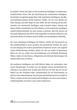 22 |Die neue emotionale Intelligenz (EQ)
Im Kapitel I dreht sich alles um die emotionale Intelligenz im bekannten,
herkömmlichen Sinne. Von der Entwicklung der emotionalen Intelligenz,
beschrieben im gleichnamigen Buch »EQ. Emotionale Intelligenz« des Wis-
senschaftsjournalisten Daniel Goleman (1995), bis hin zum Modell von
Peter Salovey und John Mayer im Jahr 2004, die den Umfang und das Ver-
ständnis von emotionaler Intelligenz noch erweitert haben. Salovey und
Mayer (2004) entwickelten das Trait-Modell, um die emotionale Intelligenz
sowohl weiterentwickeln als auch messen zu können. Alle drei weisen auf
die große Bedeutung des EQ für Führungskräfte im Arbeitsumfeld hin und
sehen den EQ als ein weiteres Tool im Koffer von verschiedenen Softskills.
Die neue emotionale Intelligenz für Männer schafft den Turnaround aus
dem Arbeitsumfeld in unser privates und persönliches Umfeld. Nur wenn
wir den Umgang mit unseren persönlichen Emotionen lernen und zugleich
unsere Wahrnehmung anheben, gehen wir mit uns selbst in Beziehung.
Wenn wir mit uns selbst eine wertschätzende und erfüllende Beziehung
führen, haben wir die Chance, erfolgreiche und nährende Beziehungen mit
anderen Menschen zu führen.
Als emotional intelligente und reife Männer haben wir verstanden, dass
unsere Beziehungen im Außen nur ein Spiegel unserer persönlichen Be-
ziehung zu uns selbst sind. Es geht also nicht um ein Tool, das wir nur bei
Bedarf aus der Trickkiste holen, beispielsweise für ein Teammeeting, es
geht um eine Lebenshaltung. Um eine gesunde Beziehung mit uns selbst zu
führen, werden wir die neue emotionale Intelligenz als unser neues Lebens-
modell begreifen und voll in unser Leben integrieren.
 