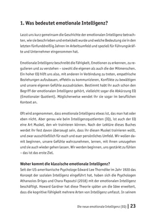 Die neue emotionale Intelligenz (EQ) | 23
1. Was bedeutet emotionale Intelligenz?
Lasst uns kurz gemeinsam die Geschichte der emotionalen Intelligenz betrach-
ten, wie sie beschrieben und entwickelt wurde und welche Bedeutung sie in den
letzten fünfunddreißig Jahren im Arbeitsumfeld und speziell für Führungskräf-
te und Unternehmer eingenommen hat.
Emotionale Intelligenz beschreibt die Fähigkeit, Emotionen zu erkennen, zu re-
gulieren und zu verstehen – sowohl die eigenen als auch die der Mitmenschen.
Ein hoher EQ hilft uns also, mit anderen in Verbindung zu treten, empathische
Beziehungen aufzubauen, effektiv zu kommunizieren, Konflikte zu bewältigen
und unsere eigenen Gefühle auszudrücken. Bestimmt habt ihr auch schon den
Begriff der emotionalen Intelligenz gehört, vielleicht sogar die Abkürzung EQ
(Emotionaler Quotient). Möglicherweise wendet ihr sie sogar im beruflichen
Kontext an.
Oft wird angenommen, dass emotionale Intelligenz etwas ist, das man hat oder
eben nicht. Aber genau wie beim Intelligenzquotienten (IQ), ist auch der EQ
eine Art Muskel, den wir trainieren können. Nach der Lektüre dieses Buches
werdet ihr fest davon überzeugt sein, dass ihr diesen Muskel trainieren wollt,
und zwar ausschließlich für euch und euer persönliches Umfeld. Wir wollen da-
mit beginnen, unsere Gefühle wahrzunehmen, lernen, mit ihnen umzugehen
und sie auch wieder gehen lassen. Wir werden beginnen, uns gestärkt zu fühlen
– das ist das erste Ziel.
Woher kommt die klassische emotionale Intelligenz?
Seit der US-amerikanische Psychologe Edward Lee Thorndike im Jahr 1920 das
Konzept der sozialen Intelligenz eingeführt hat, haben sich die Psychologen
Athanasios Drigas und Chara Papoutsi (2018) mit der emotionalen Intelligenz
beschäftigt. Howard Gardner hat diese Theorie später um die Idee erweitert,
dass die kognitive Fähigkeit mehrere Arten von Intelligenz umfasst. In seinem
 