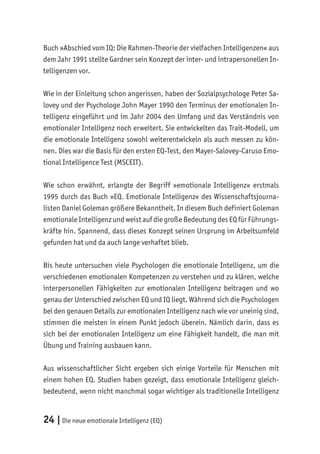 24 |Die neue emotionale Intelligenz (EQ)
Buch »Abschied vom IQ: Die Rahmen-Theorie der vielfachen Intelligenzen« aus
dem Jahr 1991 stellte Gardner sein Konzept der inter- und intrapersonellen In-
telligenzen vor.
Wie in der Einleitung schon angerissen, haben der Sozialpsychologe Peter Sa-
lovey und der Psychologe John Mayer 1990 den Terminus der emotionalen In-
telligenz eingeführt und im Jahr 2004 den Umfang und das Verständnis von
emotionaler Intelligenz noch erweitert. Sie entwickelten das Trait-Modell, um
die emotionale Intelligenz sowohl weiterentwickeln als auch messen zu kön-
nen. Dies war die Basis für den ersten EQ-Test, den Mayer-Salovey-Caruso Emo-
tional Intelligence Test (MSCEIT).
Wie schon erwähnt, erlangte der Begriff »emotionale Intelligenz« erstmals
1995 durch das Buch »EQ. Emotionale Intelligenz« des Wissenschaftsjourna-
listen Daniel Goleman größere Bekanntheit. In diesem Buch definiert Goleman
emotionale Intelligenz und weist auf die große Bedeutung des EQ für Führungs-
kräfte hin. Spannend, dass dieses Konzept seinen Ursprung im Arbeitsumfeld
gefunden hat und da auch lange verhaftet blieb.
Bis heute untersuchen viele Psychologen die emotionale Intelligenz, um die
verschiedenen emotionalen Kompetenzen zu verstehen und zu klären, welche
interpersonellen Fähigkeiten zur emotionalen Intelligenz beitragen und wo
genau der Unterschied zwischen EQ und IQ liegt. Während sich die Psychologen
bei den genauen Details zur emotionalen Intelligenz nach wie vor uneinig sind,
stimmen die meisten in einem Punkt jedoch überein. Nämlich darin, dass es
sich bei der emotionalen Intelligenz um eine Fähigkeit handelt, die man mit
Übung und Training ausbauen kann.
Aus wissenschaftlicher Sicht ergeben sich einige Vorteile für Menschen mit
einem hohen EQ. Studien haben gezeigt, dass emotionale Intelligenz gleich-
bedeutend, wenn nicht manchmal sogar wichtiger als traditionelle Intelligenz
 