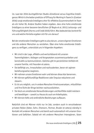 Die neue emotionale Intelligenz (EQ) | 25
ist. Laut der 2016 durchgeführten Studie »Emotional versus Cognitive Intelli-
gence: Which is the better predictor of Efficacy for Working in Teams?« (Coetzer
2016) sorgt emotionale Intelligenz eher für effektive Zusammenarbeit im Team
als ein hoher IQ. Andere Studien haben ergeben, dass eine hohe emotionale
Intelligenz zu einer besseren beruflichen (O'Boyle et al. 2011) Leistungs- und
Führungsfähigkeit (Harms und Credé 2010) führt. Was bedeutet das konkret für
uns und welche Vorteile ergeben sich für uns daraus?
Bei der emotionalen Intelligenz geht es also darum, unsere eigenen Emotionen
und die anderer Menschen zu verstehen. Über eine hohe emotionale Intelli-
genz zu verfügen, unterstützt uns in folgenden Aspekten:
• Wir sind in der Lage, effektiv und wertschätzend mit unseren
Teammitgliedern, Kollegen und Vorgesetzten zusammenzuarbeiten und
konstruktiv zu kommunizieren. Gleiches gilt im persönlichen Umfeld mit
unserer Familie, mit Freunden et cetera.
• Sie befähigt uns, innezuhalten und nachzudenken, bevor wir agieren
beziehungsweise reagieren.
• Wir nehmen unsere Emotionen wahr und können diese klar benennen.
• Wir können gefühlsmäßige Reaktionen oder Impulse reduzieren und
steuern.
• Es ist uns möglich, uns in andere Menschen hineinzuversetzen, mitzufühlen
und ihre Sicht der Dinge leichter nachzuvollziehen.
• Sie lässt uns emotionale Herausforderungen und Konflikte stabil meistern
und bewältigen – sowohl zu Hause als auch am Arbeitsplatz.
• Wir können tiefe und verbindliche Beziehungen aufbauen.
Natürlich sind wir Männer nicht nur im Job, sondern auch in verschiedenen
privaten Rollen (Vater, Sohn, Ehemann, Partner, Bruder et cetera) ständig in
Kontakt mit anderen Menschen und damit auch automatisch mit unseren Emo-
tionen und Gefühlen. Sobald wir mit anderen Menschen interagieren, lösen
 