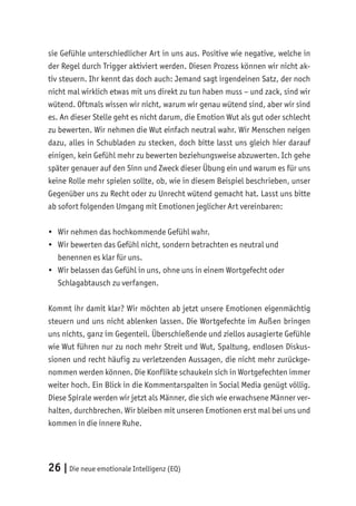 26 |Die neue emotionale Intelligenz (EQ)
sie Gefühle unterschiedlicher Art in uns aus. Positive wie negative, welche in
der Regel durch Trigger aktiviert werden. Diesen Prozess können wir nicht ak-
tiv steuern. Ihr kennt das doch auch: Jemand sagt irgendeinen Satz, der noch
nicht mal wirklich etwas mit uns direkt zu tun haben muss – und zack, sind wir
wütend. Oftmals wissen wir nicht, warum wir genau wütend sind, aber wir sind
es. An dieser Stelle geht es nicht darum, die Emotion Wut als gut oder schlecht
zu bewerten. Wir nehmen die Wut einfach neutral wahr. Wir Menschen neigen
dazu, alles in Schubladen zu stecken, doch bitte lasst uns gleich hier darauf
einigen, kein Gefühl mehr zu bewerten beziehungsweise abzuwerten. Ich gehe
später genauer auf den Sinn und Zweck dieser Übung ein und warum es für uns
keine Rolle mehr spielen sollte, ob, wie in diesem Beispiel beschrieben, unser
Gegenüber uns zu Recht oder zu Unrecht wütend gemacht hat. Lasst uns bitte
ab sofort folgenden Umgang mit Emotionen jeglicher Art vereinbaren:
• Wir nehmen das hochkommende Gefühl wahr.
• Wir bewerten das Gefühl nicht, sondern betrachten es neutral und
benennen es klar für uns.
• Wir belassen das Gefühl in uns, ohne uns in einem Wortgefecht oder
Schlagabtausch zu verfangen.
Kommt ihr damit klar? Wir möchten ab jetzt unsere Emotionen eigenmächtig
steuern und uns nicht ablenken lassen. Die Wortgefechte im Außen bringen
uns nichts, ganz im Gegenteil. Überschießende und ziellos ausagierte Gefühle
wie Wut führen nur zu noch mehr Streit und Wut, Spaltung, endlosen Diskus-
sionen und recht häufig zu verletzenden Aussagen, die nicht mehr zurückge-
nommen werden können. Die Konflikte schaukeln sich in Wortgefechten immer
weiter hoch. Ein Blick in die Kommentarspalten in Social Media genügt völlig.
Diese Spirale werden wir jetzt als Männer, die sich wie erwachsene Männer ver-
halten, durchbrechen. Wir bleiben mit unseren Emotionen erst mal bei uns und
kommen in die innere Ruhe.
 