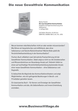 Die neue Gewaltfreie Kommunikation
Warum kommen viele Botschaften nicht an oder werden missverstanden?
Wie führen wir Gespräche klar und mitfühlend, aber ohne
Selbstzensur und falsche Rücksichtnahme? Welche Rolle spielt die
Persönlichkeitsentwicklung in der Kommunikation?
Fischers Buch reflektiert zwei Jahrzehnte Praxiserfahrung mit der
Gewaltfreien Kommunikation. Dabei zeigt es nicht nur die Schattenseiten
und Missverständnisse von Rosenbergs Ansatz auf. Vielmehr liefert es
einen auf nachhaltiger Persönlichkeitsentwicklung basierenden Ansatz
einer neuen Gewaltfreien Kommunikation – ohne Selbstzensur und
Dogmatik.
Es beleuchtet die Abgründe des Kommunikationstheaters und zeigt
Möglichkeiten, wie sich gelingende Beziehungen in Berufs- und
Privatleben gestalten lassen.
Ein lesenswertes Buch – für Kenner und Einsteiger der Gewaltfreien
Kommunikation und alle, die Selbstreflexion und innere Entwicklung
anstreben.
Markus Fischer
Die neue Gewaltfreie Kommunikation
Empathie und Eigenverantwortung ohne
Selbstzensur
5. Auflage 2024
216 Seiten; Broschur; 24,95 Euro
ISBN 978-3-86980-468-2; Art.-Nr.: 1076
www.BusinessVillage.de
 