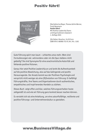 Positiv führt!
Gute Führung spürt man kaum – schlechte umso mehr. Wem sind
Formulierungen wie »einnorden« oder »in die Spur stellen« nicht
geläufig? Sie sind Synonyme für eine anachronistische Autorität und
fehlende positive Visionen.
Genau hier setzt Positive Leadership an und lenkt die Aufmerksamkeit
auf die positive Abweichung, also auf das Gelingende und positiv
Herausragende. Der Ansatz kommt aus der Positiven Psychologie und
verspricht nicht weniger als eine (R)Evolution von Führung: Er befähigt
Führungskräfte, ihre Teams und Organisationen durch authentisches,
empathisches und inspirierendes Handeln zu stärken.
Dieses Buch zeigt offen und klar, welches Führungsverhalten heute
zeitgemäß ist und wie wir Führung ganz konkret besser machen können.
Es versteht sich als eine Anleitung, um eine zukunftsfähige, resiliente und
positive Führungs- und Unternehmenskultur zu gestalten.
Elke Katharina Meyer, Thomas Achim Werner,
Frank Nesemann
Positiv führt!
Mit Positive Leadership Teams
und Organisationen empowern
1. Auflage 2024
294 Seiten; Broschur; 34,95 Euro
ISBN 978-3-86980-753-9; Art.-Nr.: 1192
www.BusinessVillage.de
 