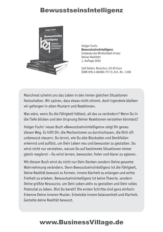 BewusstseinsIntelligenz
Manchmal scheint uns das Leben in den immer gleichen Situationen
festzuhalten. Wir spüren, dass etwas nicht stimmt, doch irgendwie bleiben
wir gefangen in alten Mustern und Reaktionen.
Was wäre, wenn Du die Fähigkeit hättest, all das zu verändern? Wenn Du in
die Tiefe blicken und den Ursprung Deiner Reaktionen verstehen könntest?
Holger Fuchs’ neues Buch »Bewusstseinsintelligenz« zeigt Dir genau
diesen Weg. Es hilft Dir, die Mechanismen zu durchschauen, die Dich oft
unbewusst steuern. Du lernst, wie Du alte Blockaden und Denkfallen
erkennst und auflöst, um Dein Leben neu und bewusster zu gestalten. Du
wirst nicht nur verstehen, warum Du auf bestimmte Situationen immer
gleich reagierst – Du wirst lernen, bewusster, freier und klarer zu agieren.
Mit diesem Buch wirst du nicht nur Dein Denken sondern Deine gesamte
Wahrnehmung verändern. Denn Bewusstseinsintelligenz ist die Fähigkeit,
Deine Realität bewusst zu formen, innere Klarheit zu erlangen und echte
Freiheit zu erleben. Bewusstseinsintelligenz ist keine Theorie, sondern
Deine größte Ressource, um Dein Leben aktiv zu gestalten und Dein volles
Potenzial zu leben. Bist Du bereit? Die ersten Schritte sind ganz einfach:
Erkenne Deine inneren Muster. Entwickle innere Gelassenheit und Klarheit.
Gestalte deine Realität bewusst.
Holger Fuchs
BewusstseinsIntelligenz
Entdecke die Wirklichkeit hinter
Deiner Realität!
1. Auflage 2025
240 Seiten; Broschur; 29,95 Euro
ISBN 978-3-86980-777-5; Art.-Nr.: 1190
www.BusinessVillage.de
 