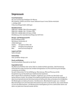 Impressum
Frank Rechsteiner
Die neue emotionale Intelligenz für Männer
Mit Empathie, Gefühl und einem neuen Selbstvertrauen innere Stärke entwickeln
1. Auflage 2025
©BusinessVillage GmbH, Göttingen
Bestellnummern
ISBN 978-3-86980-798-0 (Druckausgabe)
ISBN 978-3-86980-799-7 (E-Book, PDF)
ISBN 978-3-86980-800-0 (E-Book, EPUB)
Direktbezug unter www.BusinessVillage.de/1207.html
Bezugs- und Verlagsanschrift
BusinessVillage GmbH
Reinhäuser Landstraße 22
37083 Göttingen
Telefon: +49 (0)551 2099-100
E-Mail: info@businessvillage.de
Web: www.businessvillage.de
Layout und Satz
Sabine Kempke
Autorenfoto
www.zartbitter-design.com
Druck und Bindung
ScandinavianBook, Neustadt an der Aisch
Copyrightvermerk
Das Werk einschließlich aller seiner Teile ist urheberrechtlich geschützt. Jede Verwertung
außerhalb der engen Grenzen des Urheberrechtsgesetzes ist ohne Zustimmung des Verlages
unzulässig und strafbar.
Das gilt insbesondere für Vervielfältigung, Übersetzung, Mikroverfilmung und die
Einspeicherung und Verarbeitung in elektronischen Systemen.
Alle in diesem Buch enthaltenen Angaben, Ergebnisse usw. wurden von dem Autor nach
bestem Wissen erstellt. Sie erfolgen ohne jegliche Verpflichtung oder Garantie des Verlages. Er
übernimmt deshalb keinerlei Verantwortung und Haftung für etwa vorhandene Unrichtigkeiten.
Die Wiedergabe von Gebrauchsnamen, Handelsnamen, Warenbezeichnungen usw. in diesem
Werk berechtigt auch ohne besondere Kennzeichnung nicht zu der Annahme, dass solche Namen
im Sinne der Warenzeichen- und Markenschutz-Gesetzgebung als frei zu betrachten wären und
daher von jedermann benutzt werden dürfen.
 