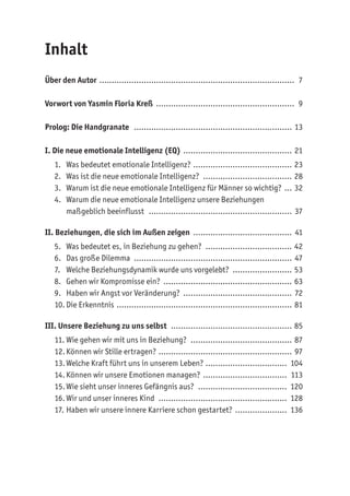 Inhalt
Über den Autor ................................................................................ 7
Vorwort von Yasmin Floria Kreß ......................................................... 9
Prolog: Die Handgranate ................................................................. 13
I. Die neue emotionale Intelligenz (EQ) ............................................. 21
1. Was bedeutet emotionale Intelligenz? ......................................... 23
2. Was ist die neue emotionale Intelligenz? ..................................... 28
3. Warum ist die neue emotionale Intelligenz für Männer so wichtig? .... 32
4. Warum die neue emotionale Intelligenz unsere Beziehungen
maßgeblich beeinflusst ........................................................... 37
II. Beziehungen, die sich im Außen zeigen ......................................... 41
5. Was bedeutet es, in Beziehung zu gehen? .................................... 42
6. Das große Dilemma ................................................................. 47
7. Welche Beziehungsdynamik wurde uns vorgelebt? ......................... 53
8. Gehen wir Kompromisse ein? ..................................................... 63
9. Haben wir Angst vor Veränderung? ............................................. 72
10. Die Erkenntnis ........................................................................ 81
III. Unsere Beziehung zu uns selbst .................................................. 85
11. Wie gehen wir mit uns in Beziehung? .......................................... 87
12.Können wir Stille ertragen? ....................................................... 97
13.Welche Kraft führt uns in unserem Leben? .................................. 104
14. Können wir unsere Emotionen managen? ................................... 113
15.Wie sieht unser inneres Gefängnis aus? ..................................... 120
16. Wir und unser inneres Kind ..................................................... 128
17. Haben wir unsere innere Karriere schon gestartet? ...................... 136
 