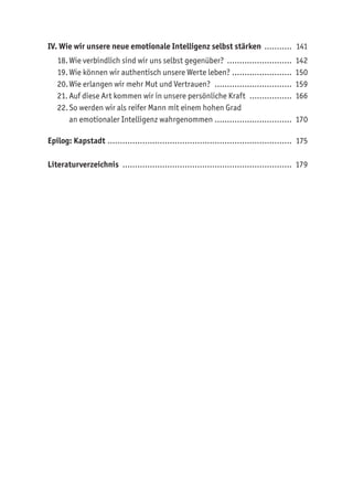 IV. Wie wir unsere neue emotionale Intelligenz selbst stärken ............ 141
18.Wie verbindlich sind wir uns selbst gegenüber? ........................... 142
19.Wie können wir authentisch unsere Werte leben? ......................... 150
20.Wie erlangen wir mehr Mut und Vertrauen? ................................ 159
21. Auf diese Art kommen wir in unsere persönliche Kraft .................. 166
22.So werden wir als reifer Mann mit einem hohen Grad
an emotionaler Intelligenz wahrgenommen................................ 170
Epilog: Kapstadt ........................................................................... 175
Literaturverzeichnis ..................................................................... 179
 