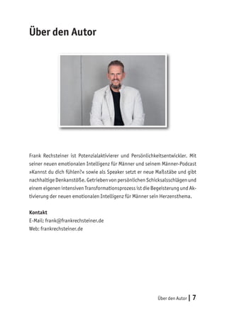 Über den Autor | 7
Über den Autor
Frank Rechsteiner ist Potenzialaktivierer und Persönlichkeitsentwickler. Mit
seiner neuen emotionalen Intelligenz für Männer und seinem Männer-Podcast
»Kannst du dich fühlen?« sowie als Speaker setzt er neue Maßstäbe und gibt
nachhaltige Denkanstöße. Getrieben von persönlichen Schicksalsschlägen und
einem eigenen intensiven Transformationsprozess ist die Begeisterung und Ak-
tivierung der neuen emotionalen Intelligenz für Männer sein Herzensthema.
Kontakt
E-Mail: frank@frankrechsteiner.de
Web: frankrechsteiner.de
 