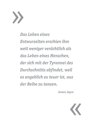 »
«
Das Leben eines
Entwurzelten erschien ihm
weit weniger verächtlich als
das Leben eines Menschen,
der sich mit der Tyrannei des
Durchschnitts abfindet, weil
es angeblich zu teuer ist, aus
der Reihe zu tanzen.
James Joyce
 