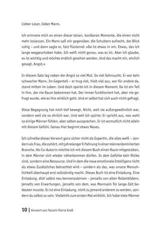10 |Vorwort von Yasmin Floria Kreß
Lieber Leser, lieber Mann,
ich erinnere mich an einen dieser leisen, kostbaren Momente, die einen nicht
mehr loslassen. Ein Mann saß mir gegenüber, die Schultern aufrecht, der Blick
ruhig – und dann sagte er, fast flüsternd: »Da ist etwas in mir. Etwas, das ich
lange weggeschoben habe. Ich weiß nicht genau, was es ist. Aber ich glaube,
es ist wichtig und möchte endlich gesehen werden. Und das macht mir, ehrlich
gesagt, Angst.«
In diesem Satz lag neben der Angst so viel Mut. So viel Sehnsucht. Er war kein
schwacher Mann. Im Gegenteil – er trug viel, hielt viel aus, war für andere da,
stand mitten im Leben. Und doch spürte ich in diesem Moment: Da ist ein Teil
in ihm, der nie Raum bekommen hat. Der immer funktioniert hat, aber nie ge-
fragt wurde, wie es ihm wirklich geht. Und er selbst hat sich auch nicht gefragt.
Diese Begegnung hat mich tief bewegt. Nicht, weil sie außergewöhnlich war,
sondern weil sie so ehrlich war. Und weil ich spürte: Er spricht aus, was wohl
so einige Männer fühlen, aber selten aussprechen. Er ist vermutlich nicht allein
mit diesem Gefühl. Genau hier beginnt etwas Neues.
Ich schreibe dieses Vorwort ganz sicher nicht als Expertin, die alles weiß – son-
dernalsFrau,diezuhört,mitjahrelangerErfahrungineinermännerdominierten
Branche. Als Co-Autorin möchte ich mit diesem Buch einen Raum mitgestalten,
in dem Männer sich wieder näherkommen dürfen. In dem Gefühle kein Risiko
sind, sondern eine Ressource. Und in dem die neue emotionale Intelligenz nicht
als etwas Zusätzliches betrachtet wird – sondern als das, was unsere Mensch-
lichkeit überhaupt erst vollständig macht. Dieses Buch ist eine Einladung. Eine
Einladung, dich selbst neu kennenzulernen – jenseits von alten Rollenbildern,
jenseits von Erwartungen, jenseits von dem, was Mannsein für lange Zeit be-
deuten musste. Es ist eine Einladung, nicht zu jemand anderem zu werden, son-
dern du selbst zu sein. Vielleicht zum ersten Mal wirklich. Ich habe viele Männer
 