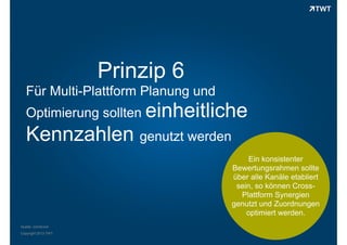 Prinzip 6
Für Multi-Plattform Planung und
Optimierung sollten einheitliche

Kennzahlen genutzt werden
Ein konsistenter
Bewertungsrahmen sollte
über alle Kanäle etabliert
sein, so können CrossPlattform Synergien
genutzt und Zuordnungen
optimiert werden.
Quelle: comScore
Copyright 2013 TWT

 