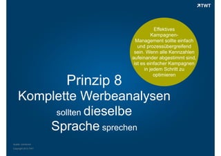 Prinzip 8

Effektives
KampagnenManagement sollte einfach
und prozessübergreifend
sein. Wenn alle Kennzahlen
aufeinander abgestimmt sind,
ist es einfacher Kampagnen
in jedem Schritt zu
optimieren

Komplette Werbeanalysen
sollten dieselbe
Sprache sprechen
Quelle: comScore
Copyright 2013 TWT

 