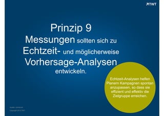 Prinzip 9
Messungen sollten sich zu
Echtzeit- und möglicherweise
Vorhersage-Analysen
entwickeln.
Echtzeit-Analysen helfen
Planern Kampagnen spontan
anzupassen, so dass sie
effizient und effektiv die
Zielgruppe erreichen.
Quelle: comScore
Copyright 2013 TWT

 