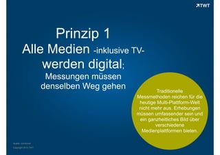 Prinzip 1
Alle Medien -inklusive TVwerden digital;
Messungen müssen
denselben Weg gehen

Quelle: comScore
Copyright 2013 TWT

Traditionelle
Messmethoden reichen für die
heutige Multi-Plattform-Welt
nicht mehr aus. Erhebungen
müssen umfassender sein und
ein ganzheitliches Bild über
verschiedene
Medienplattformen bieten.

 