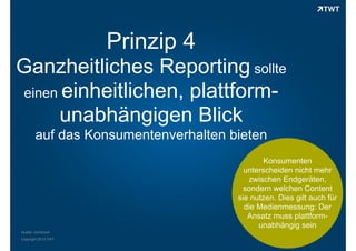Prinzip 4
Ganzheitliches Reporting sollte
einen einheitlichen, plattformunabhängigen Blick
auf das Konsumentenverhalten bieten
Konsumenten
unterscheiden nicht mehr
zwischen Endgeräten,
sondern welchen Content
sie nutzen. Dies gilt auch für
die Medienmessung: Der
Ansatz muss plattformunabhängig sein
Quelle: comScore
Copyright 2013 TWT

 