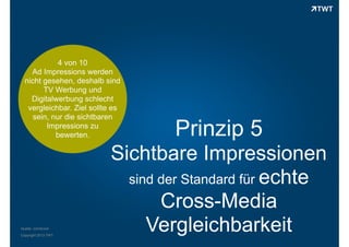 4 von 10
Ad Impressions werden
nicht gesehen, deshalb sind
TV Werbung und
Digitalwerbung schlecht
vergleichbar. Ziel sollte es
sein, nur die sichtbaren
Impressions zu
bewerten.

Quelle: comScore
Copyright 2013 TWT

Prinzip 5

Sichtbare Impressionen
sind der Standard für echte
Cross-Media
Vergleichbarkeit

 