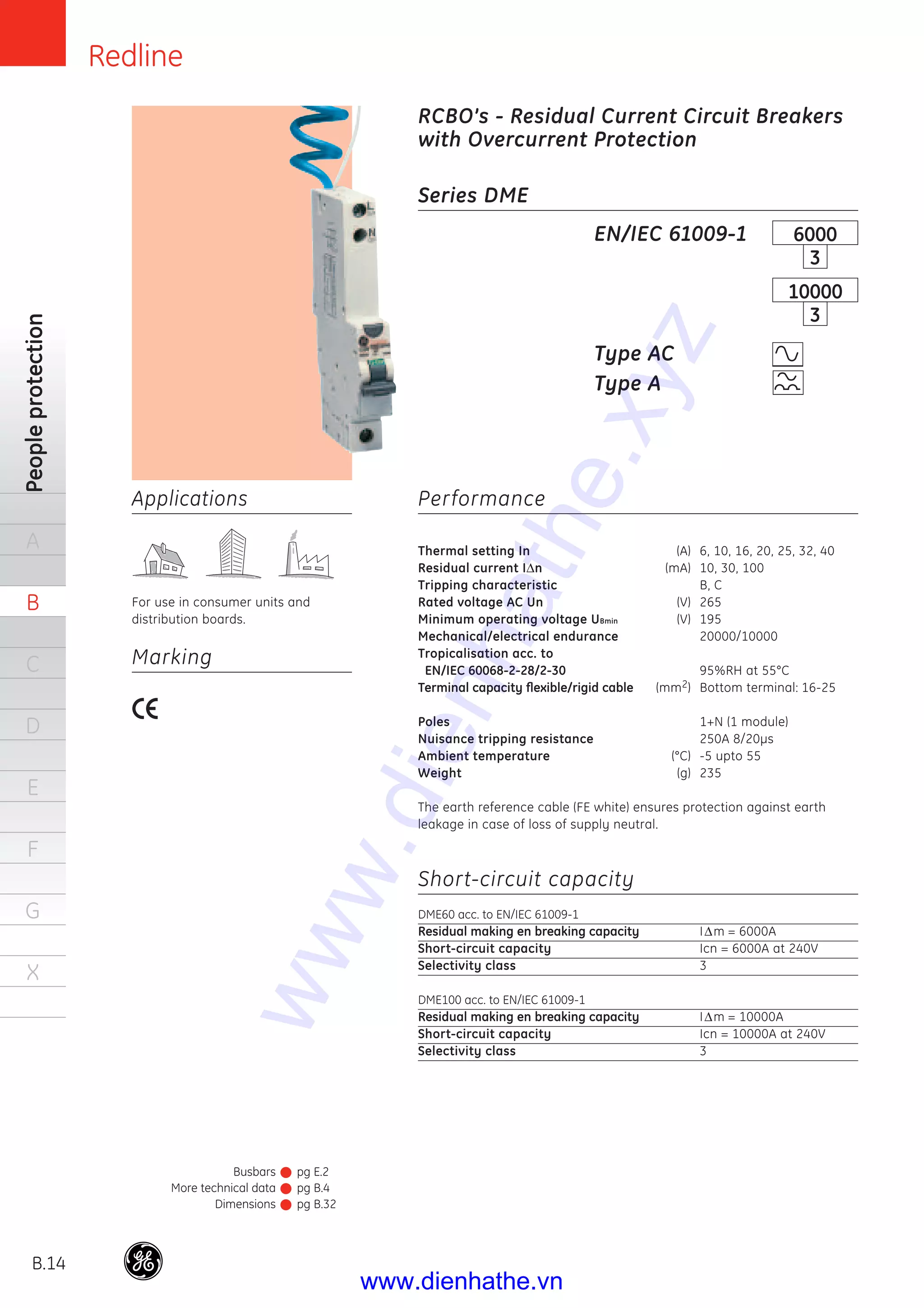 Redline
B.14
Peopleprotection
A
B
C
D
E
F
G
X
Busbars
More technical data
Dimensions
pg E.2
pg B.4
pg B.32
Applications
For use in consumer units and
distribution boards.
Series DME
Performance
Thermal setting In (A) 6, 10, 16, 20, 25, 32, 40
Residual current IΔn (mA) 10, 30, 100
Tripping characteristic B, C
Rated voltage AC Un (V) 265
Minimum operating voltage UBmin (V) 195
Mechanical/electrical endurance 20000/10000
Tropicalisation acc. to
EN/IEC 60068-2-28/2-30 95%RH at 55°C
Terminal capacity ﬂexible/rigid cable (mm2) Bottom terminal: 16-25
Poles 1+N (1 module)
Nuisance tripping resistance 250A 8/20μs
Ambient temperature (°C) -5 upto 55
Weight (g) 235
The earth reference cable (FE white) ensures protection against earth
leakage in case of loss of supply neutral.
Short-circuit capacity
DME60 acc. to EN/IEC 61009-1
Residual making en breaking capacity IΔm = 6000A
Short-circuit capacity Icn = 6000A at 240V
Selectivity class 3
DME100 acc. to EN/IEC 61009-1
Residual making en breaking capacity IΔm = 10000A
Short-circuit capacity Icn = 10000A at 240V
Selectivity class 3
EN/IEC 61009-1
Type AC
Type A
6000
3
10000
3
RCBO’s - Residual Current Circuit Breakers
with Overcurrent Protection
Marking
www.dienhathe.xyz
www.dienhathe.vn
 